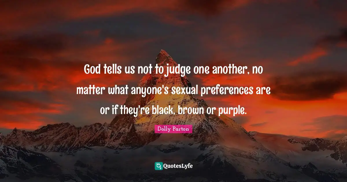 God tells us not to judge one another, no matter what anyone's sexual preferences are or if they're black, brown or purple.