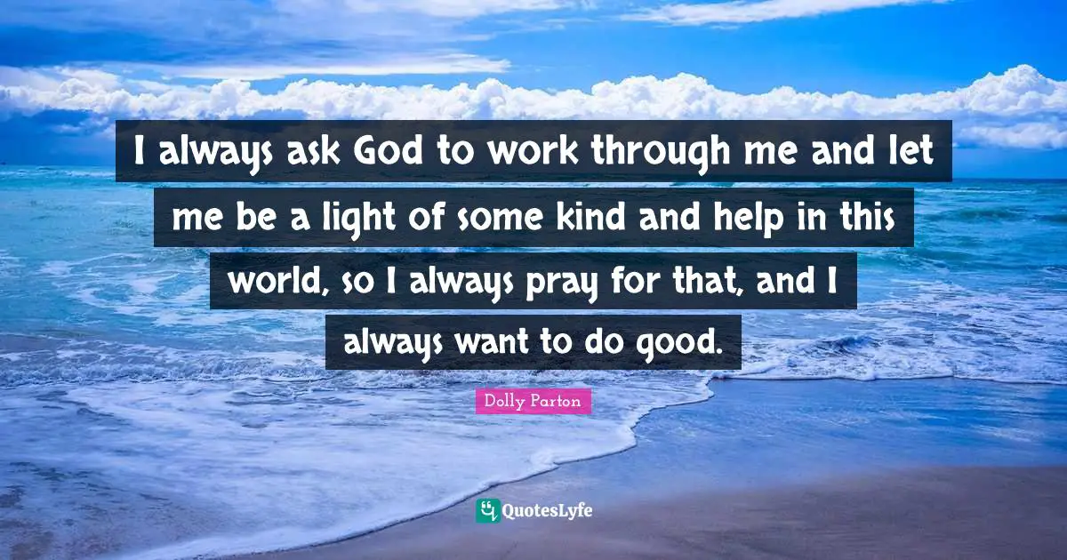 I always ask God to work through me and let me be a light of some kind and help in this world, so I always pray for that, and I always want to do good.