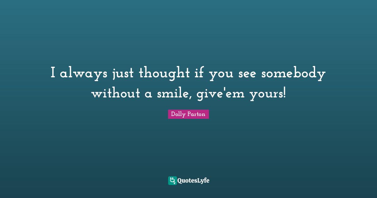 I always just thought if you see somebody without a smile, give'em yours!