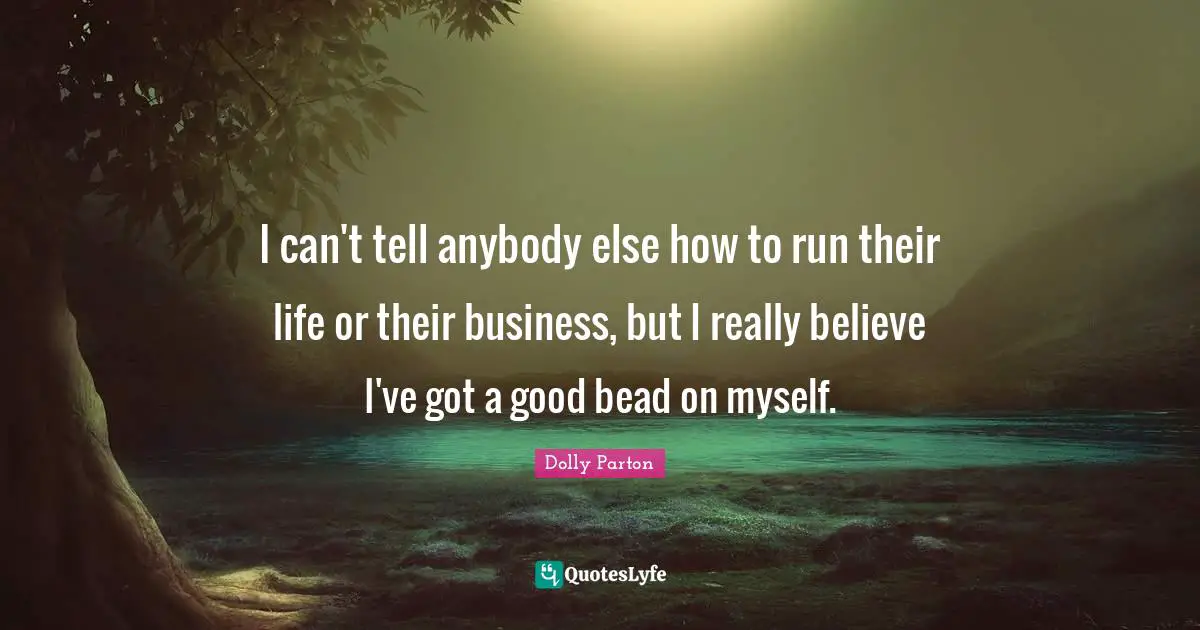 I can't tell anybody else how to run their life or their business, but I really believe I've got a good bead on myself.