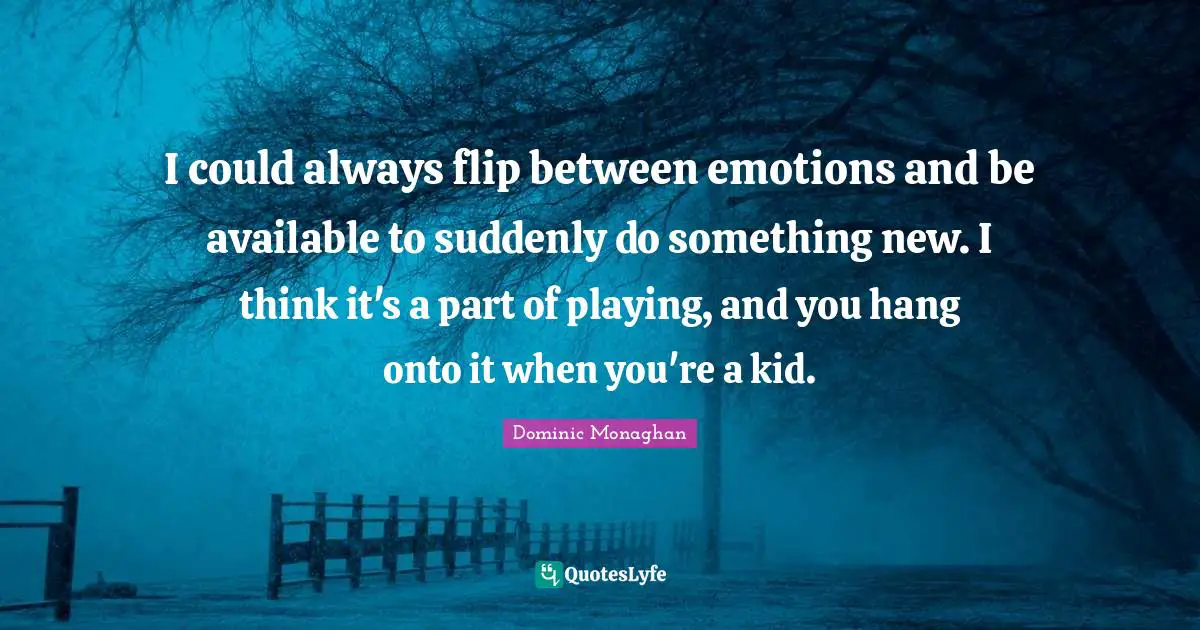 I could always flip between emotions and be available to suddenly do something new. I think it's a part of playing, and you hang onto it when you're a kid.
