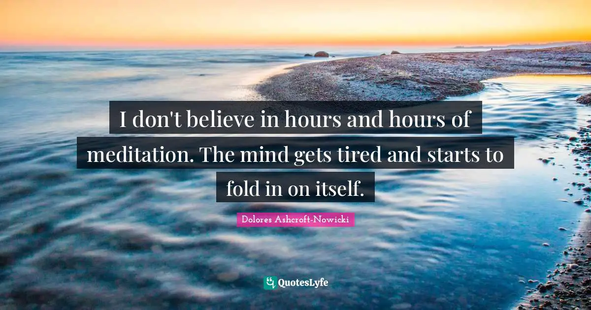 I don't believe in hours and hours of meditation. The mind gets tired and starts to fold in on itself.