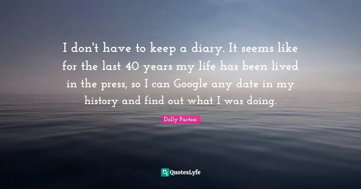 I don't have to keep a diary. It seems like for the last 40 years my life has been lived in the press, so I can Google any date in my history and find out what I was doing.