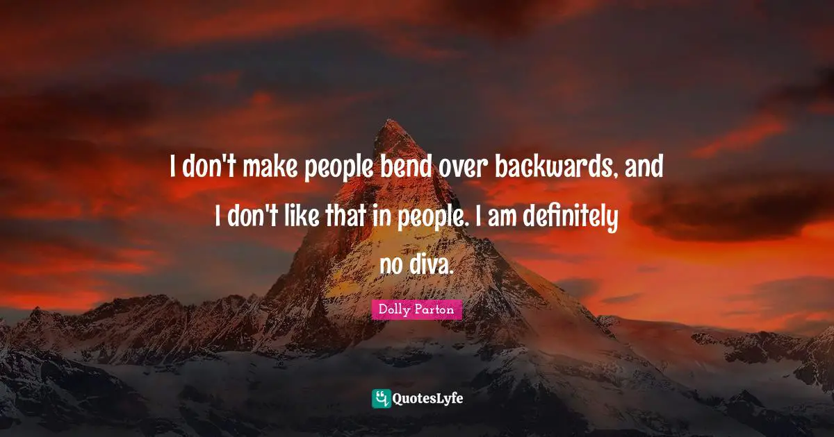 I don't make people bend over backwards, and I don't like that in people. I am definitely no diva.