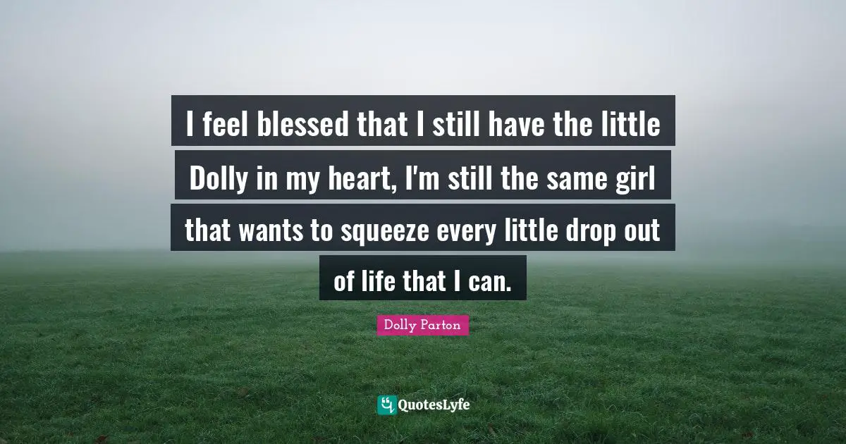 I feel blessed that I still have the little Dolly in my heart, I'm still the same girl that wants to squeeze every little drop out of life that I can.