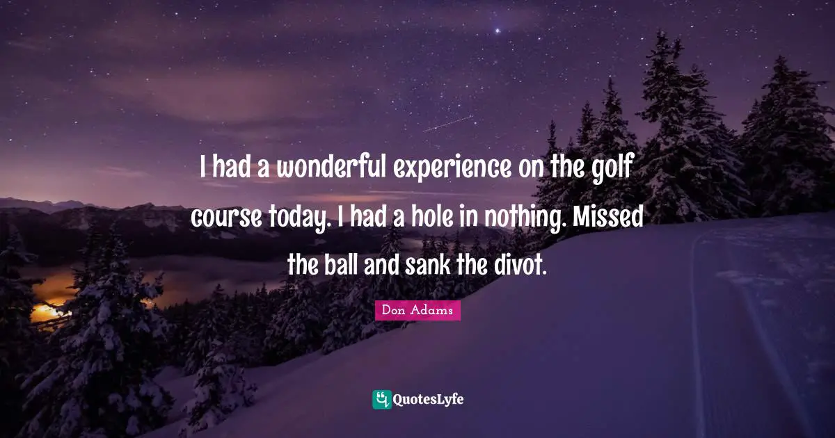 I had a wonderful experience on the golf course today. I had a hole in nothing. Missed the ball and sank the divot.