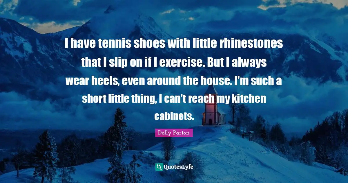 I have tennis shoes with little rhinestones that I slip on if I exercise. But I always wear heels, even around the house. I'm such a short little thing, I can't reach my kitchen cabinets.