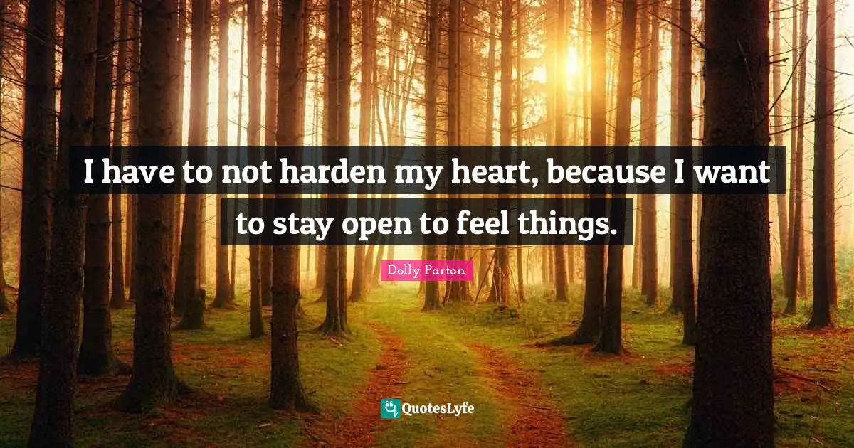 I have to not harden my heart, because I want to stay open to feel things.