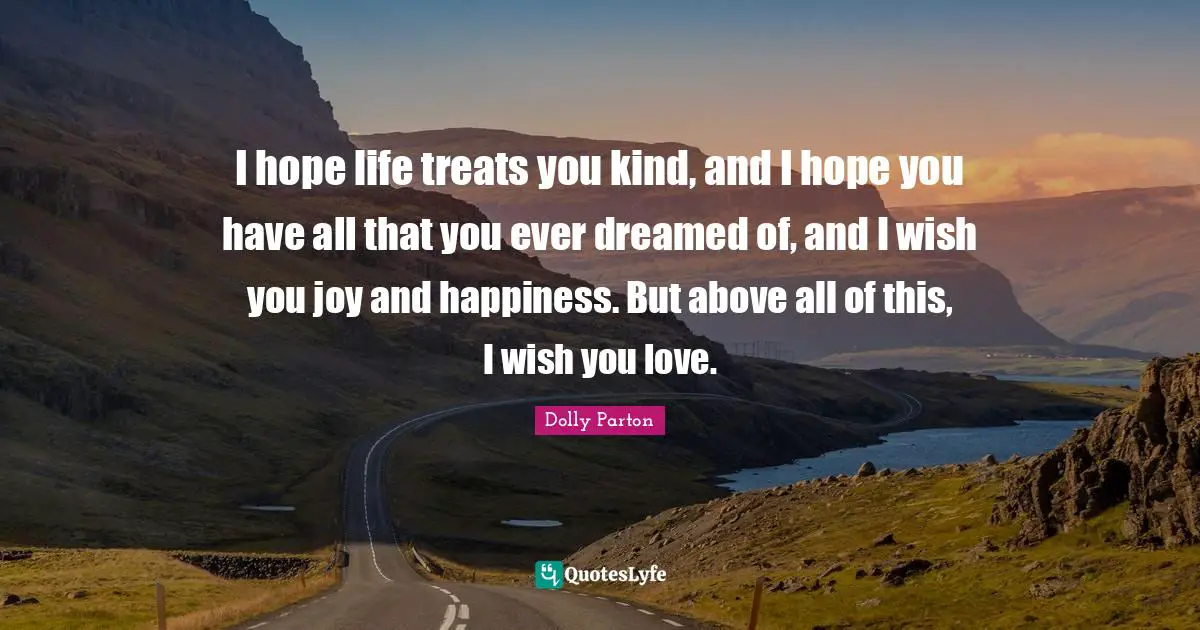 I hope life treats you kind, and I hope you have all that you ever dreamed of, and I wish you joy and happiness. But above all of this, I wish you love.