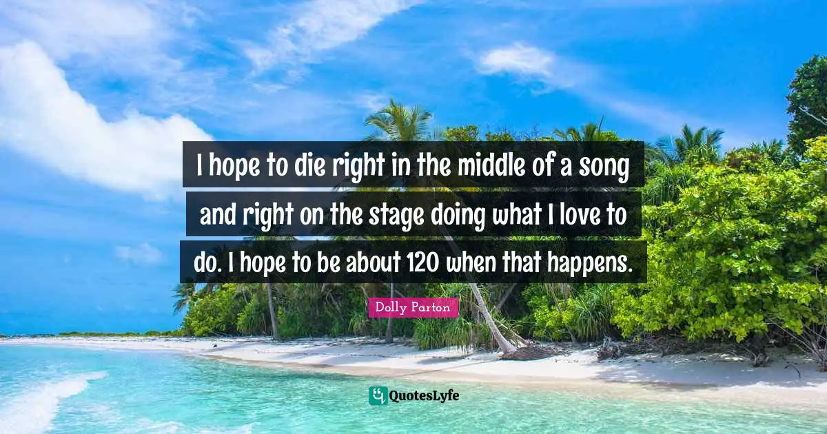 I hope to die right in the middle of a song and right on the stage doing what I love to do. I hope to be about 120 when that happens.