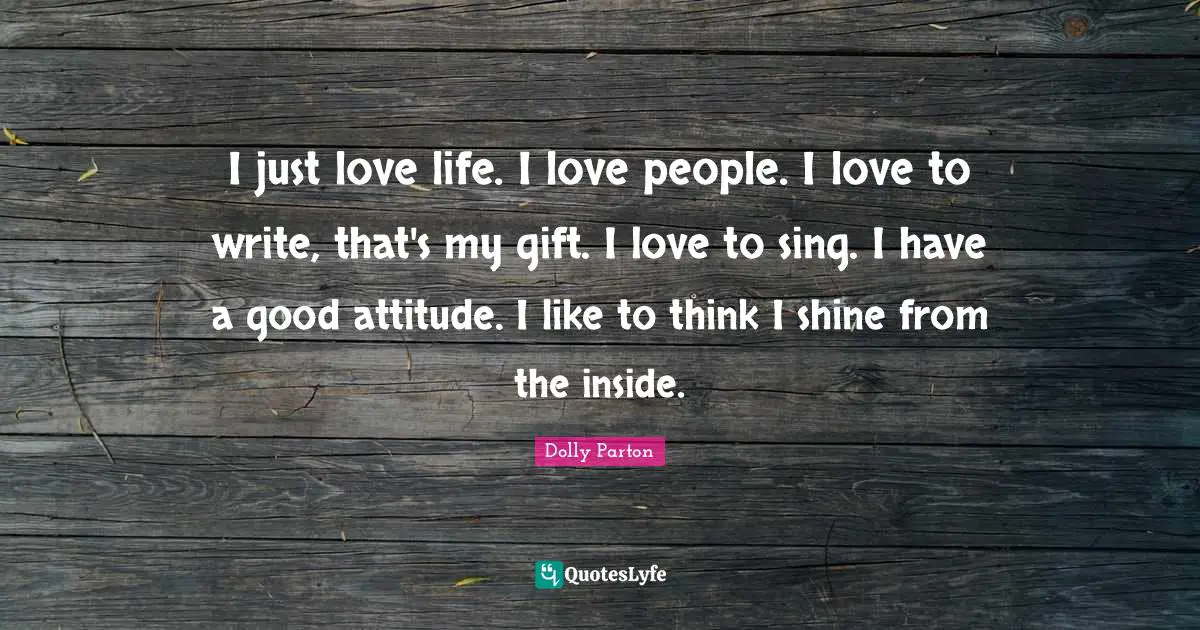 I just love life. I love people. I love to write, that's my gift. I love to sing. I have a good attitude. I like to think I shine from the inside.