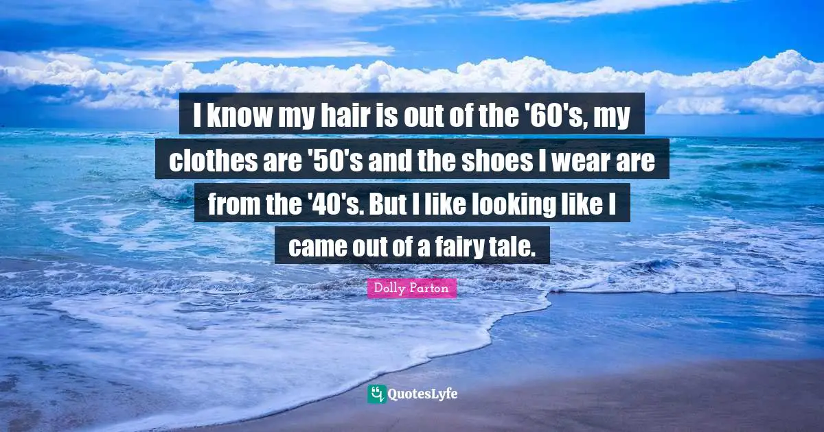 I know my hair is out of the '60's, my clothes are '50's and the shoes I wear are from the '40's. But I like looking like I came out of a fairy tale.