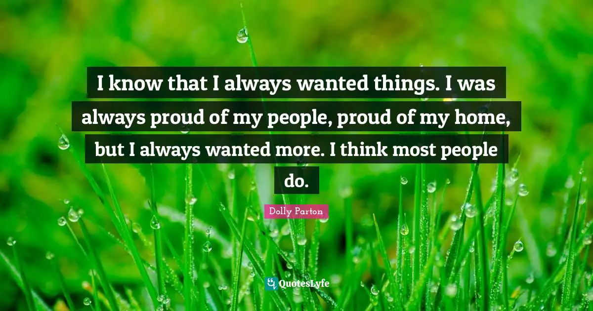 I know that I always wanted things. I was always proud of my people, proud of my home, but I always wanted more. I think most people do.