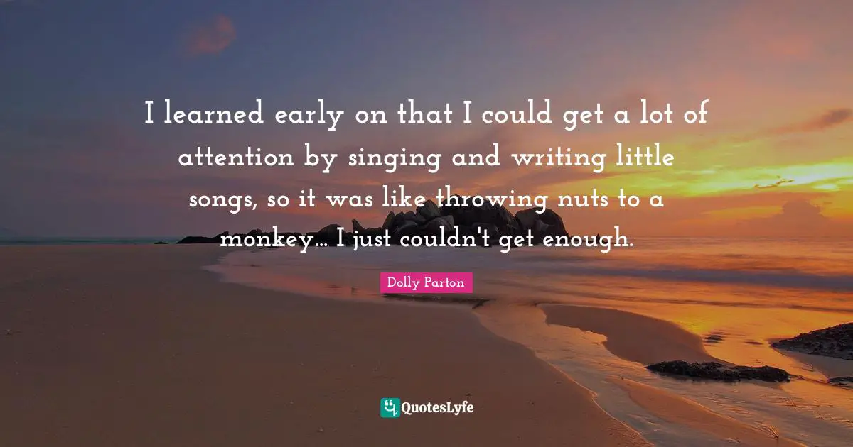 I learned early on that I could get a lot of attention by singing and writing little songs, so it was like throwing nuts to a monkey... I just couldn't get enough.