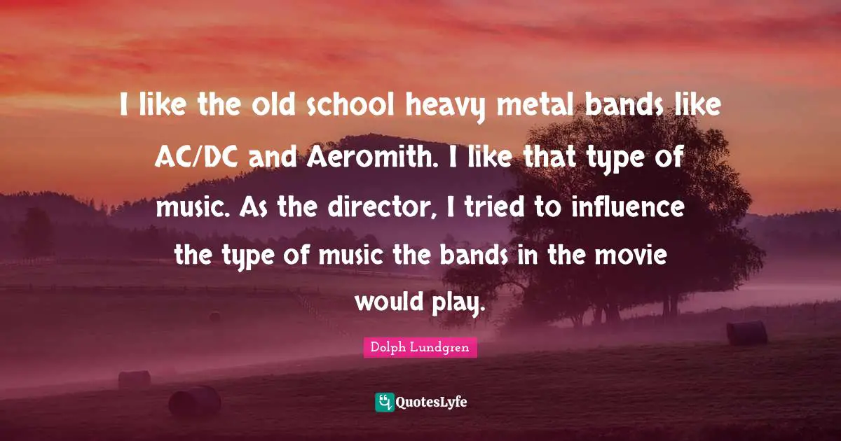 Dolph Lundgren Quotes: "I like the old school heavy metal bands like AC/DC and Aeromith. I like that type of music. As the director, I tried to influence the type of music the bands in the movie would play."