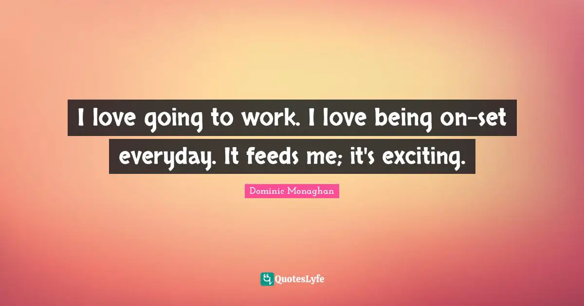 I love going to work. I love being on-set everyday. It feeds me; it's exciting.