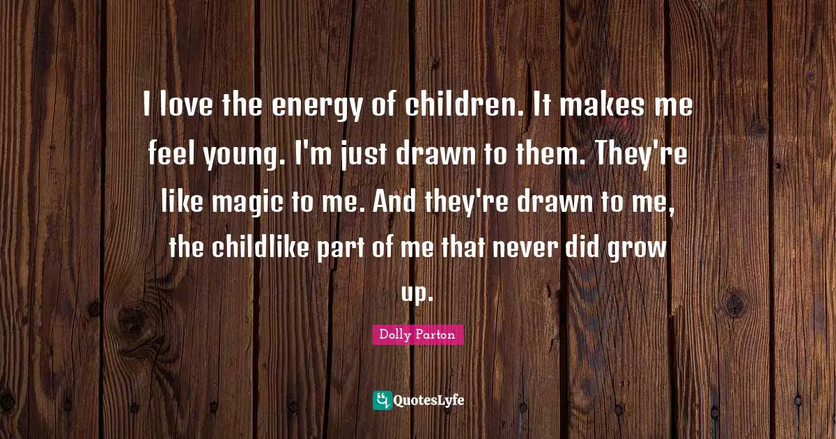 I love the energy of children. It makes me feel young. I'm just drawn to them. They're like magic to me. And they're drawn to me, the childlike part of me that never did grow up.