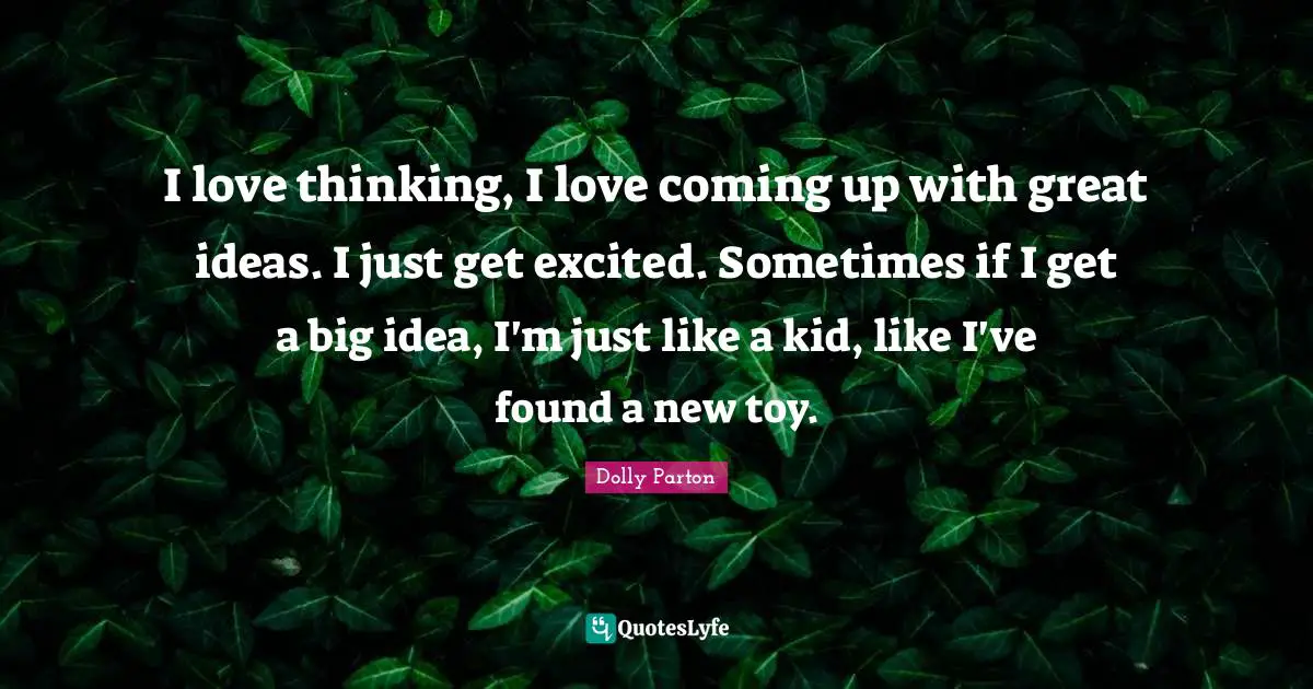 I love thinking, I love coming up with great ideas. I just get excited. Sometimes if I get a big idea, I'm just like a kid, like I've found a new toy.