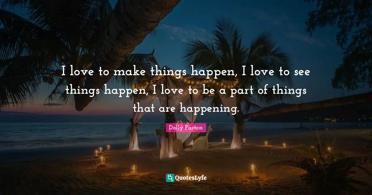 I love to make things happen, I love to see things happen, I love to be a part of things that are happening.