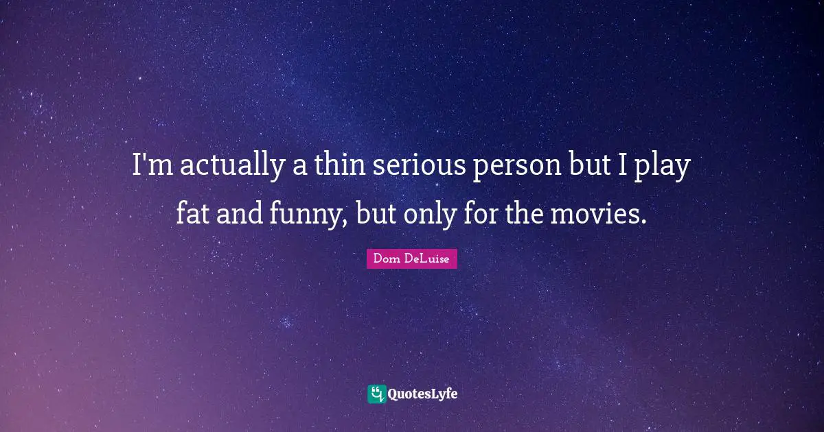 I'm actually a thin serious person but I play fat and funny, but only for the movies.