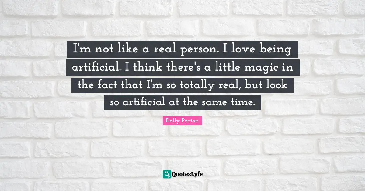 I'm not like a real person. I love being artificial. I think there's a little magic in the fact that I'm so totally real, but look so artificial at the same time.