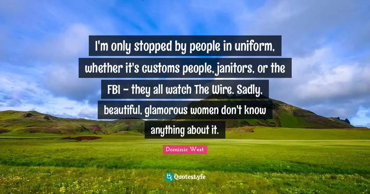 I'm only stopped by people in uniform, whether it's customs people, janitors, or the FBI - they all watch The Wire. Sadly, beautiful, glamorous women don't know anything about it.
