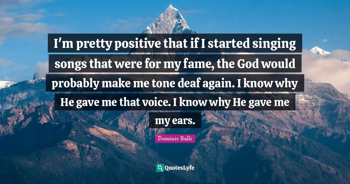 I'm pretty positive that if I started singing songs that were for my fame, the God would probably make me tone deaf again. I know why He gave me that voice. I know why He gave me my ears.