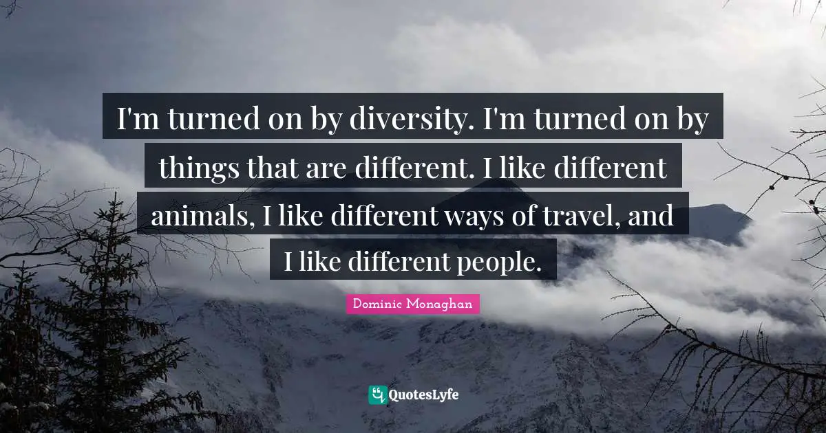 I'm turned on by diversity. I'm turned on by things that are different. I like different animals, I like different ways of travel, and I like different people.