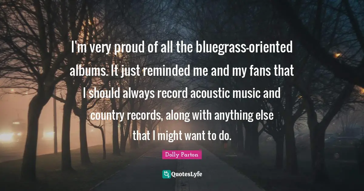 I'm very proud of all the bluegrass-oriented albums. It just reminded me and my fans that I should always record acoustic music and country records, along with anything else that I might want to do.
