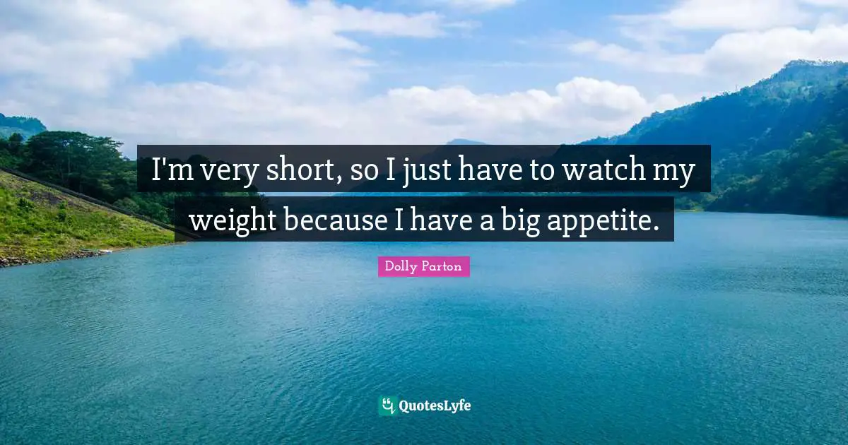 I'm very short, so I just have to watch my weight because I have a big appetite.