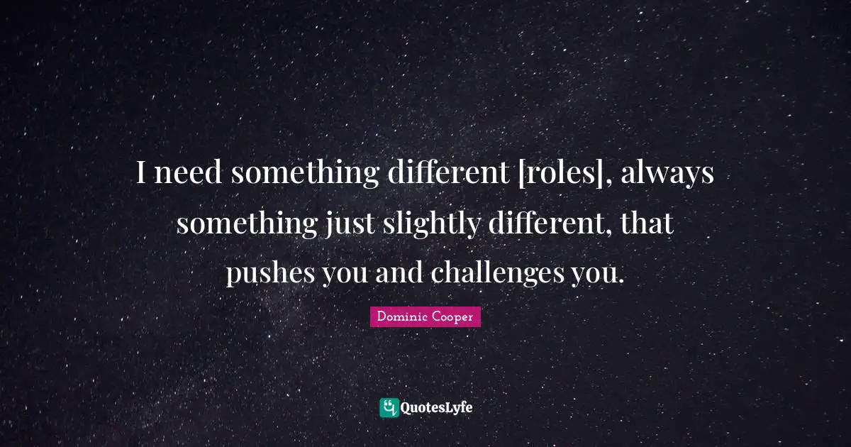 I need something different [roles], always something just slightly different, that pushes you and challenges you.