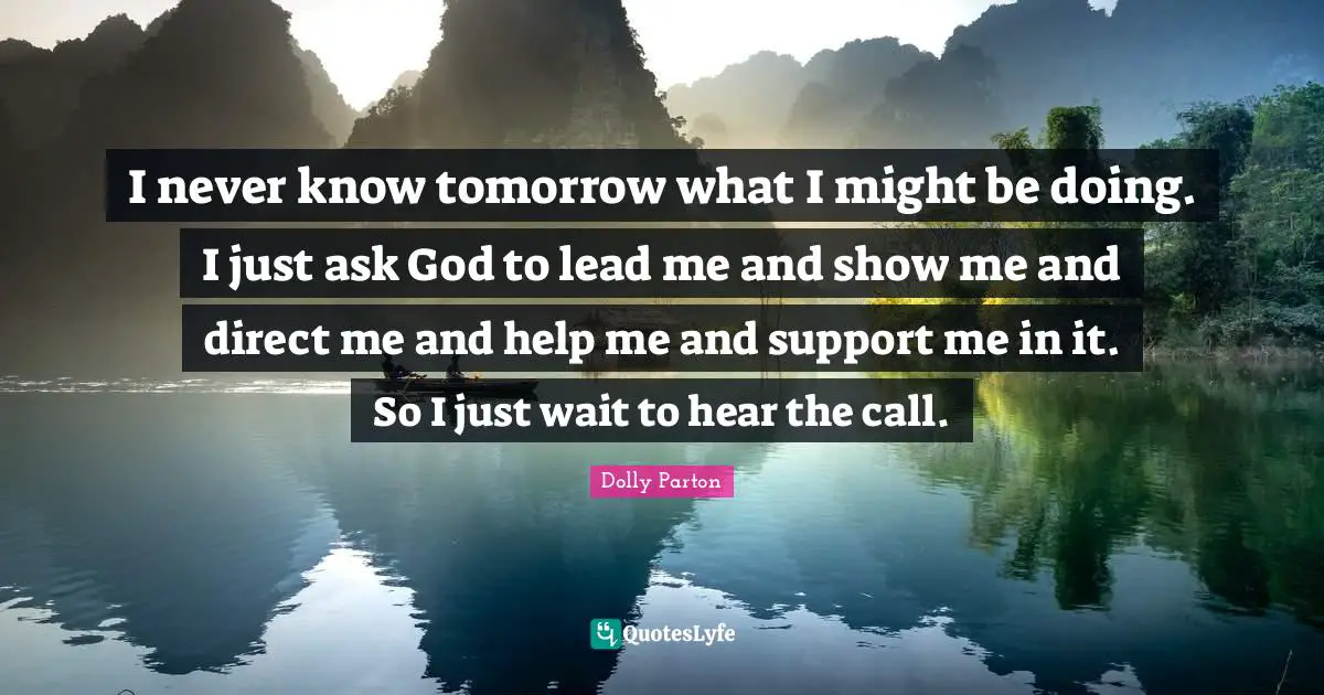 I never know tomorrow what I might be doing. I just ask God to lead me and show me and direct me and help me and support me in it. So I just wait to hear the call.