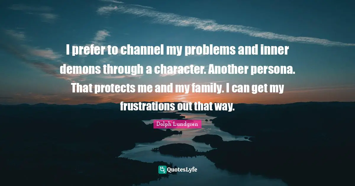 I prefer to channel my problems and inner demons through a character. Another persona. That protects me and my family. I can get my frustrations out that way.