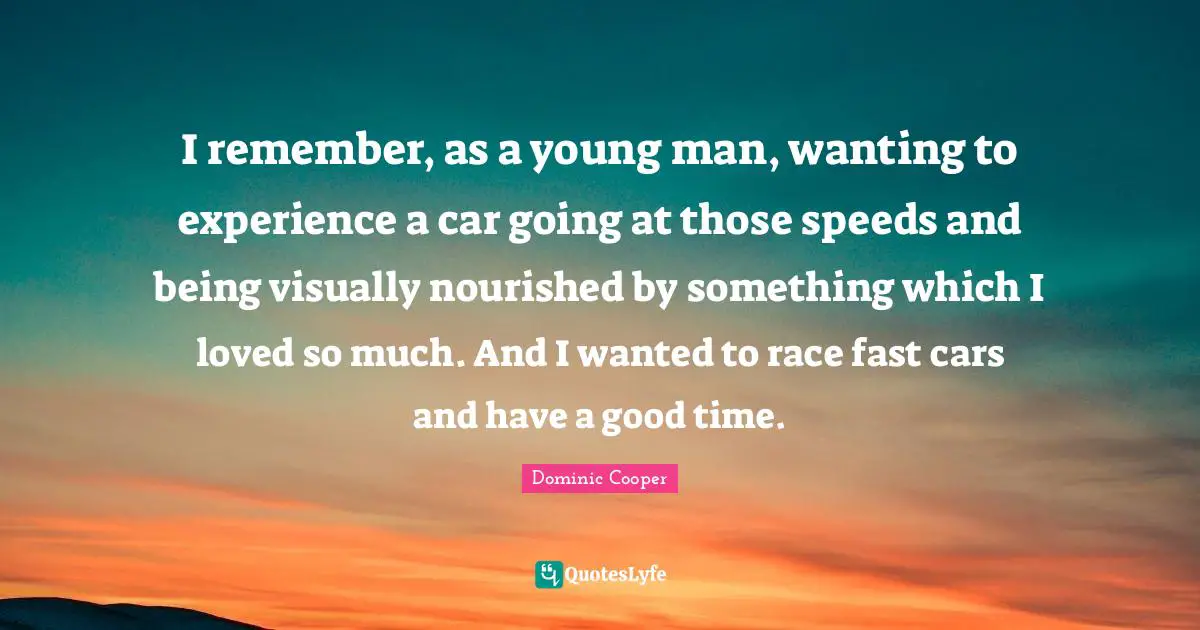 I remember, as a young man, wanting to experience a car going at those speeds and being visually nourished by something which I loved so much. And I wanted to race fast cars and have a good time.
