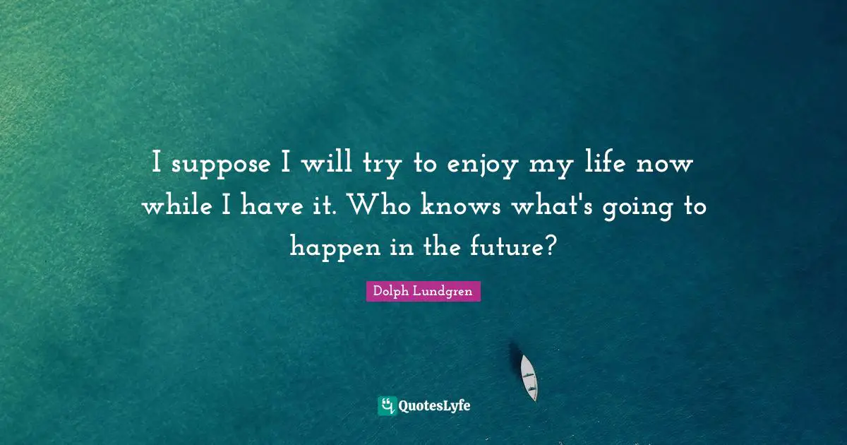 Dolph Lundgren Quotes: "I suppose I will try to enjoy my life now while I have it. Who knows what's going to happen in the future?"