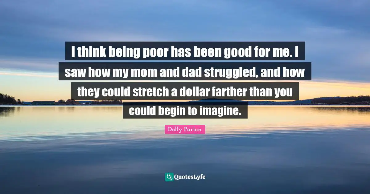 I think being poor has been good for me. I saw how my mom and dad struggled, and how they could stretch a dollar farther than you could begin to imagine.
