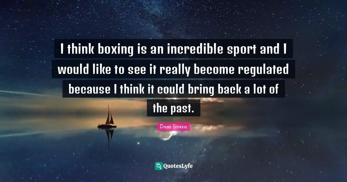 I think boxing is an incredible sport and I would like to see it really become regulated because I think it could bring back a lot of the past.