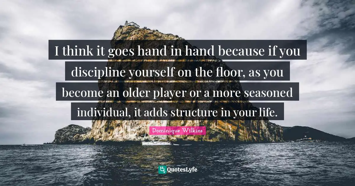 I think it goes hand in hand because if you discipline yourself on the floor, as you become an older player or a more seasoned individual, it adds structure in your life.