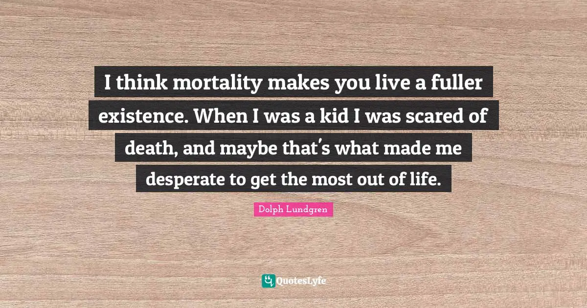 Dolph Lundgren Quotes: "I think mortality makes you live a fuller existence. When I was a kid I was scared of death, and maybe that's what made me desperate to get the most out of life."
