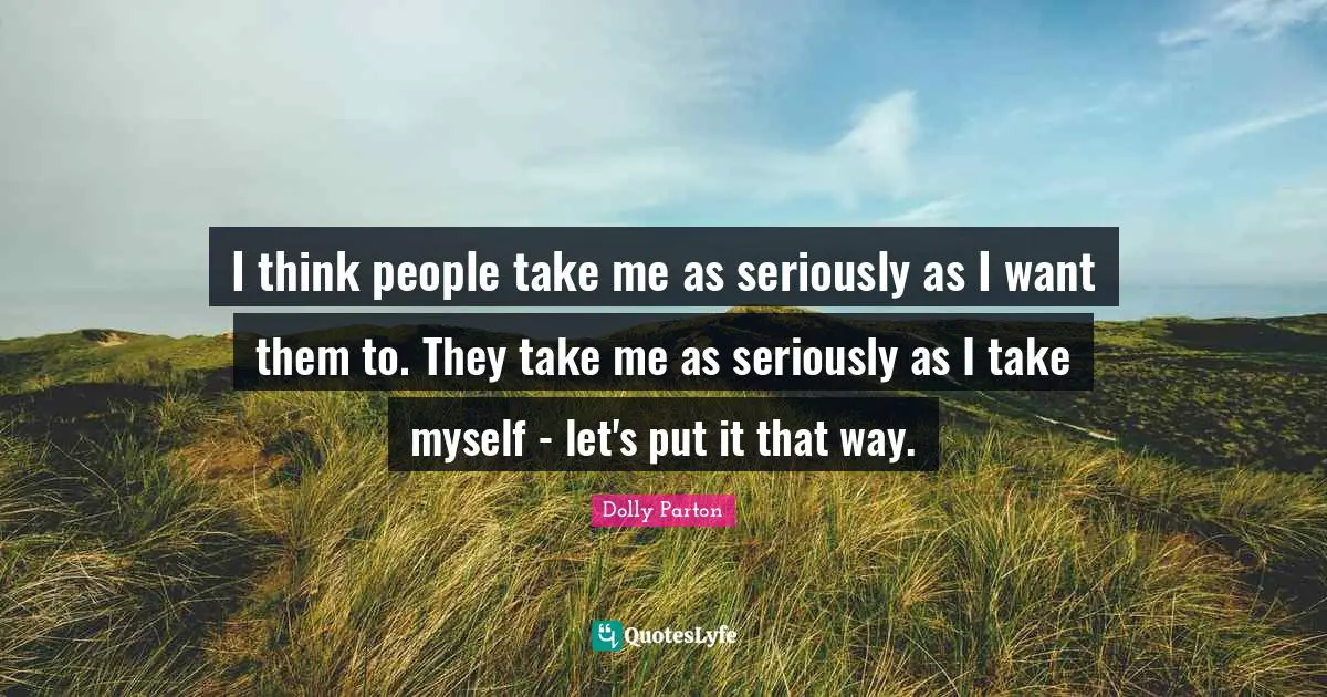 I think people take me as seriously as I want them to. They take me as seriously as I take myself - let's put it that way.