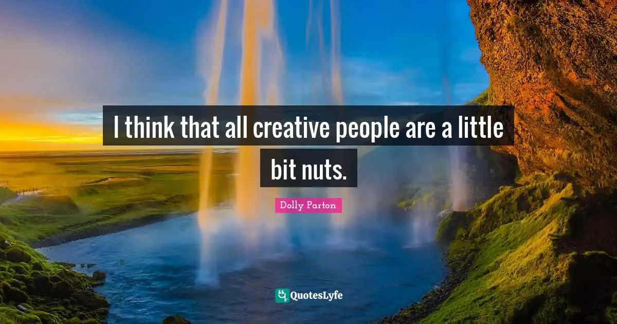 I think that all creative people are a little bit nuts.