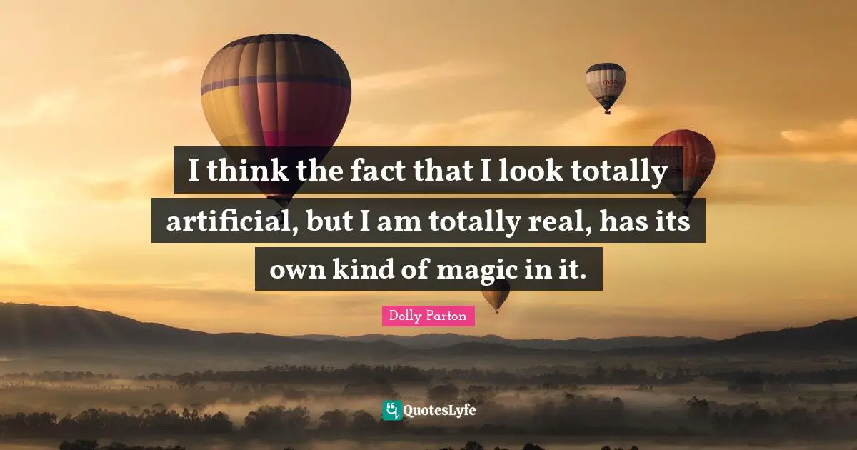 I think the fact that I look totally artificial, but I am totally real, has its own kind of magic in it.