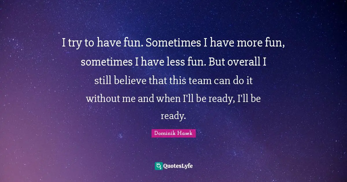 I try to have fun. Sometimes I have more fun, sometimes I have less fun. But overall I still believe that this team can do it without me and when I'll be ready, I'll be ready.
