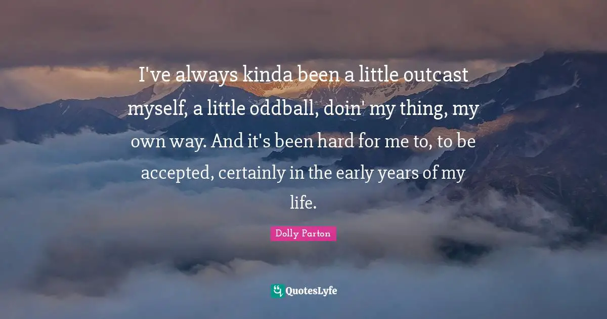I've always kinda been a little outcast myself, a little oddball, doin' my thing, my own way. And it's been hard for me to, to be accepted, certainly in the early years of my life.
