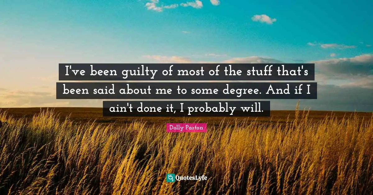 I've been guilty of most of the stuff that's been said about me to some degree. And if I ain't done it, I probably will.