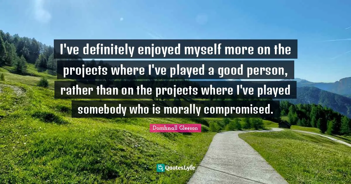 I've definitely enjoyed myself more on the projects where I've played a good person, rather than on the projects where I've played somebody who is morally compromised.