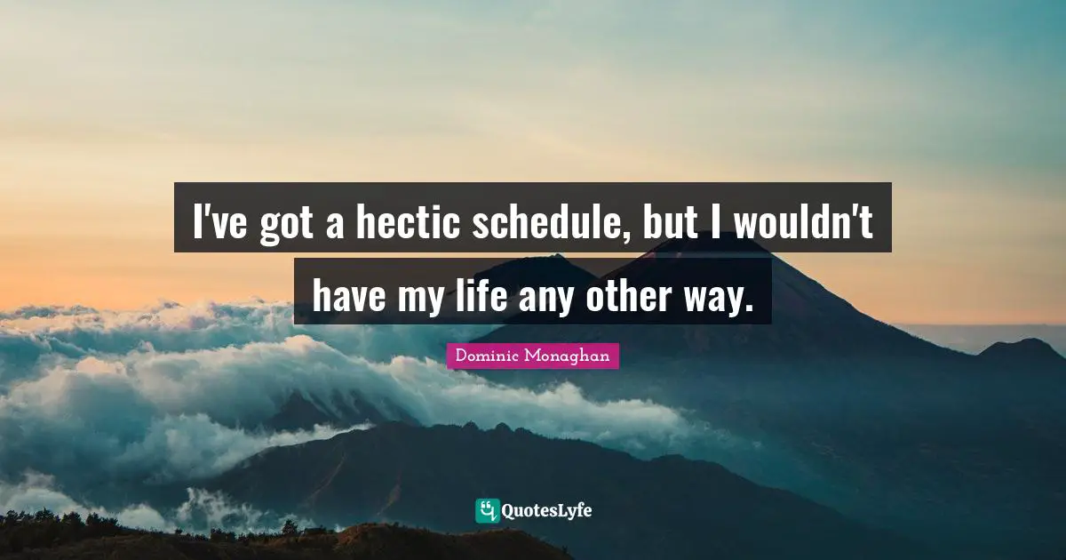 I've got a hectic schedule, but I wouldn't have my life any other way.