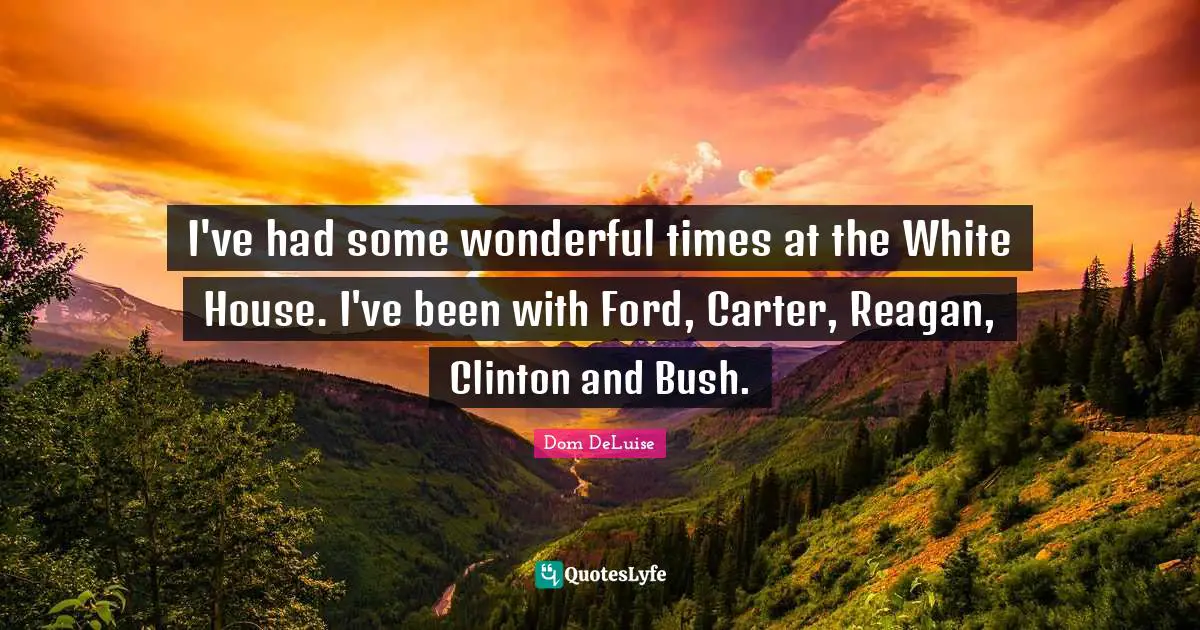 I've had some wonderful times at the White House. I've been with Ford, Carter, Reagan, Clinton and Bush.