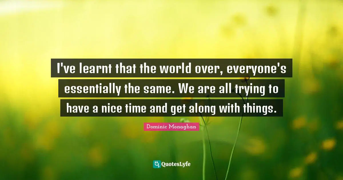 I've learnt that the world over, everyone's essentially the same. We are all trying to have a nice time and get along with things.