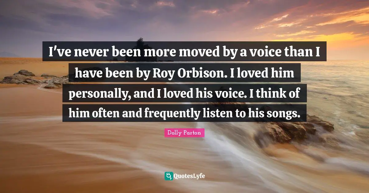 I've never been more moved by a voice than I have been by Roy Orbison. I loved him personally, and I loved his voice. I think of him often and frequently listen to his songs.